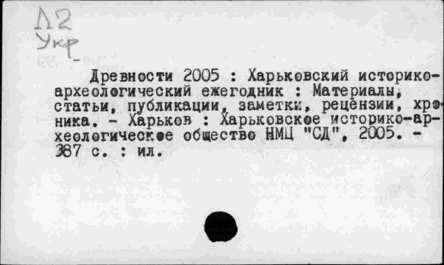 ﻿Древности 2005 : Харьковский историкоархеологический ежегодник : Материалы, статьи, публикации, заметки, рецензии, хроника. - Харьков : Харьковское историко-археологическое общество НМЦ ”СД", 2005. -367 с. : ил.